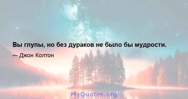 Вы глупы, но без дураков не было бы мудрости.