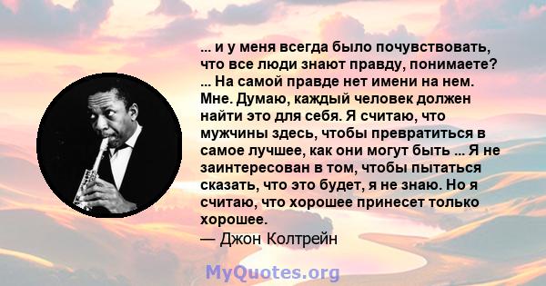 ... и у меня всегда было почувствовать, что все люди знают правду, понимаете? ... На самой правде нет имени на нем. Мне. Думаю, каждый человек должен найти это для себя. Я считаю, что мужчины здесь, чтобы превратиться в 