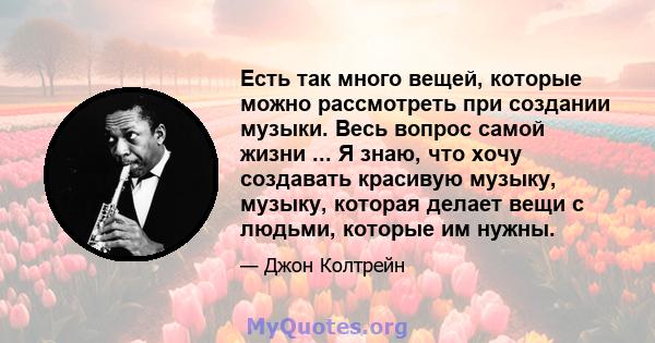 Есть так много вещей, которые можно рассмотреть при создании музыки. Весь вопрос самой жизни ... Я знаю, что хочу создавать красивую музыку, музыку, которая делает вещи с людьми, которые им нужны.