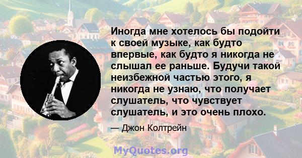 Иногда мне хотелось бы подойти к своей музыке, как будто впервые, как будто я никогда не слышал ее раньше. Будучи такой неизбежной частью этого, я никогда не узнаю, что получает слушатель, что чувствует слушатель, и это 