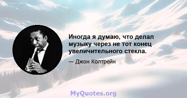 Иногда я думаю, что делал музыку через не тот конец увеличительного стекла.