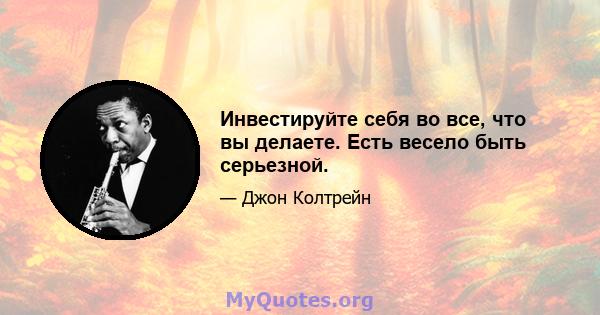 Инвестируйте себя во все, что вы делаете. Есть весело быть серьезной.