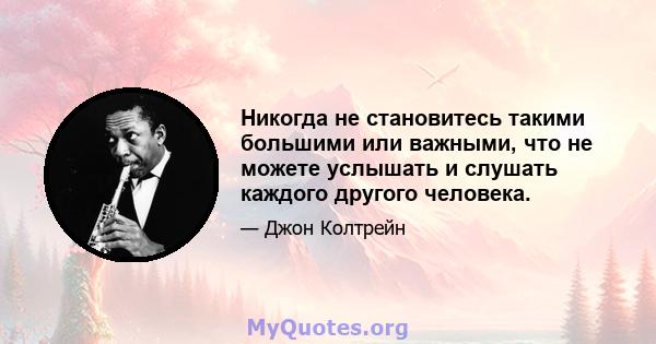 Никогда не становитесь такими большими или важными, что не можете услышать и слушать каждого другого человека.