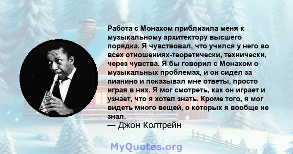 Работа с Монахом приблизила меня к музыкальному архитектору высшего порядка. Я чувствовал, что учился у него во всех отношениях-теоретически, технически, через чувства. Я бы говорил с Монахом о музыкальных проблемах, и