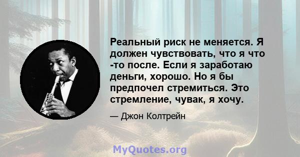 Реальный риск не меняется. Я должен чувствовать, что я что -то после. Если я заработаю деньги, хорошо. Но я бы предпочел стремиться. Это стремление, чувак, я хочу.