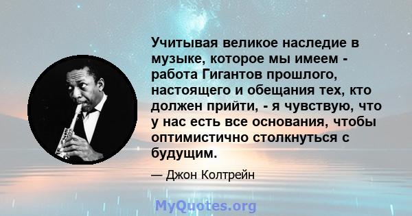 Учитывая великое наследие в музыке, которое мы имеем - работа Гигантов прошлого, настоящего и обещания тех, кто должен прийти, - я чувствую, что у нас есть все основания, чтобы оптимистично столкнуться с будущим.