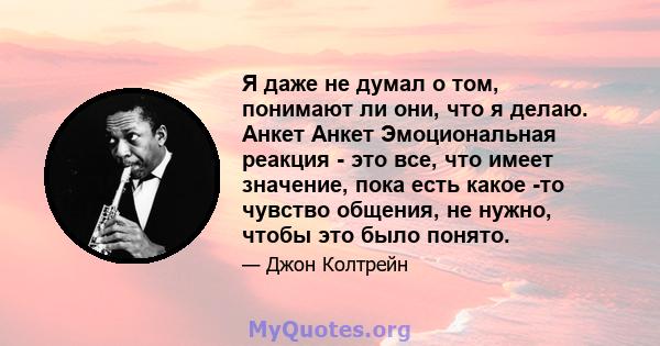 Я даже не думал о том, понимают ли они, что я делаю. Анкет Анкет Эмоциональная реакция - это все, что имеет значение, пока есть какое -то чувство общения, не нужно, чтобы это было понято.