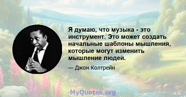 Я думаю, что музыка - это инструмент. Это может создать начальные шаблоны мышления, которые могут изменить мышление людей.