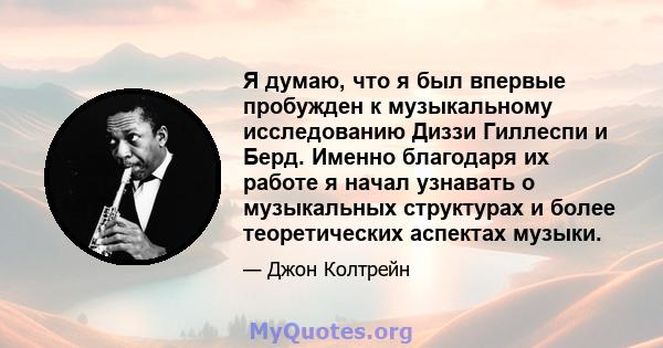 Я думаю, что я был впервые пробужден к музыкальному исследованию Диззи Гиллеспи и Берд. Именно благодаря их работе я начал узнавать о музыкальных структурах и более теоретических аспектах музыки.