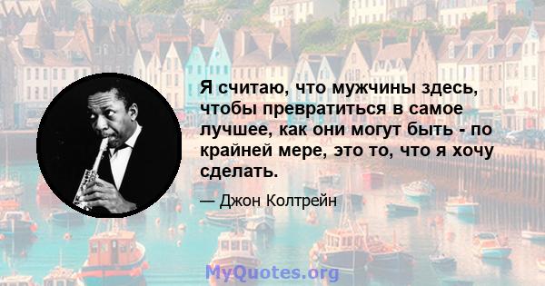 Я считаю, что мужчины здесь, чтобы превратиться в самое лучшее, как они могут быть - по крайней мере, это то, что я хочу сделать.