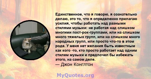 Единственное, что я говорю, я сознательно делаю, это то, что я определенно прилагаю усилия, чтобы работать над разными стилями музыки: не работая над слишком многими пост-рок-группами, или на слишком много тяжелых