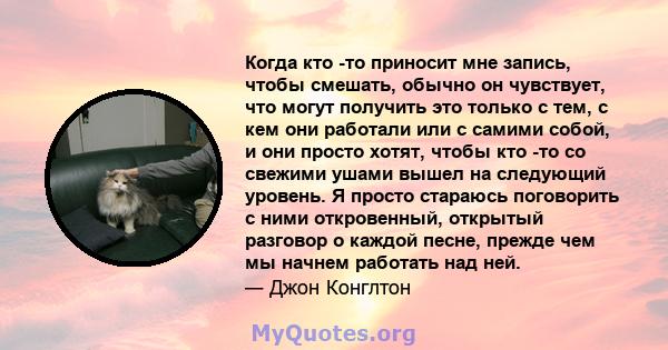 Когда кто -то приносит мне запись, чтобы смешать, обычно он чувствует, что могут получить это только с тем, с кем они работали или с самими собой, и они просто хотят, чтобы кто -то со свежими ушами вышел на следующий