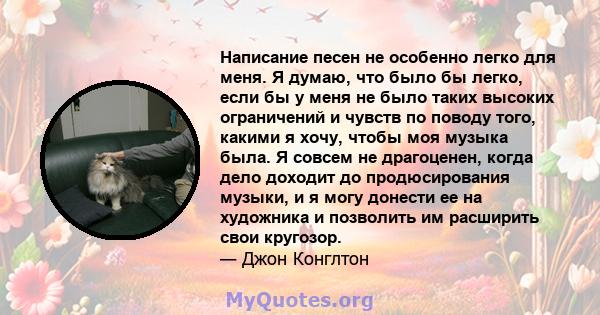 Написание песен не особенно легко для меня. Я думаю, что было бы легко, если бы у меня не было таких высоких ограничений и чувств по поводу того, какими я хочу, чтобы моя музыка была. Я совсем не драгоценен, когда дело