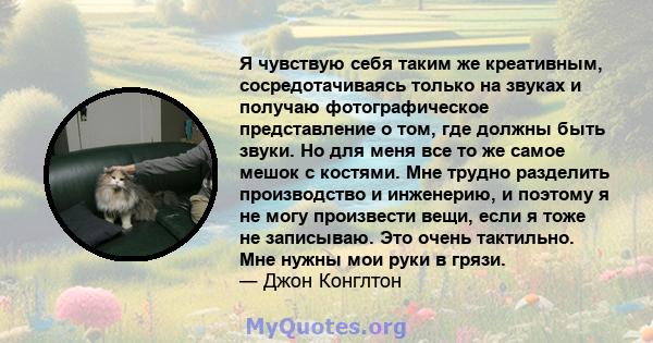 Я чувствую себя таким же креативным, сосредотачиваясь только на звуках и получаю фотографическое представление о том, где должны быть звуки. Но для меня все то же самое мешок с костями. Мне трудно разделить производство 