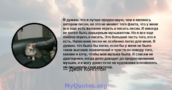 Я думаю, что я лучше продюсирую, чем я являюсь автором песен, но это не меняет того факта, что у меня все еще есть желание играть и писать песни. Я никогда не хотел быть карьерным музыкантом. Но я все еще люблю играть и 