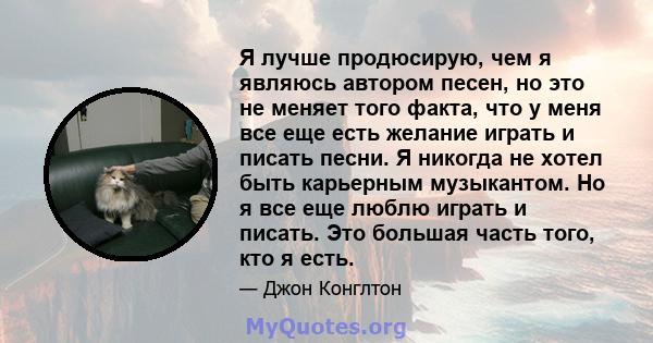 Я лучше продюсирую, чем я являюсь автором песен, но это не меняет того факта, что у меня все еще есть желание играть и писать песни. Я никогда не хотел быть карьерным музыкантом. Но я все еще люблю играть и писать. Это