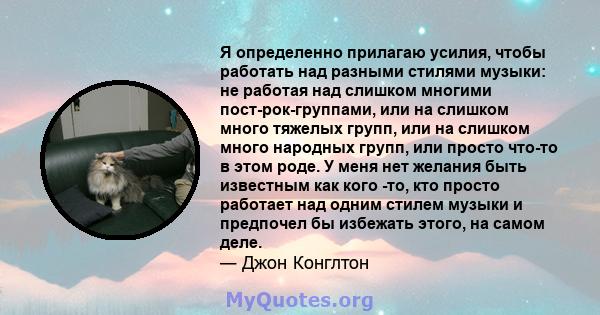 Я определенно прилагаю усилия, чтобы работать над разными стилями музыки: не работая над слишком многими пост-рок-группами, или на слишком много тяжелых групп, или на слишком много народных групп, или просто что-то в