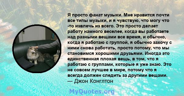 Я просто фанат музыки. Мне нравится почти все типы музыки, и я чувствую, что могу что -то извлечь из всего. Это просто делает работу намного веселее, когда вы работаете над разными вещами все время, и обычно, когда я