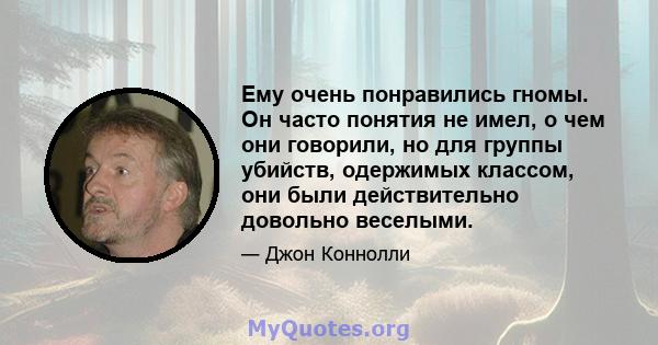 Ему очень понравились гномы. Он часто понятия не имел, о чем они говорили, но для группы убийств, одержимых классом, они были действительно довольно веселыми.