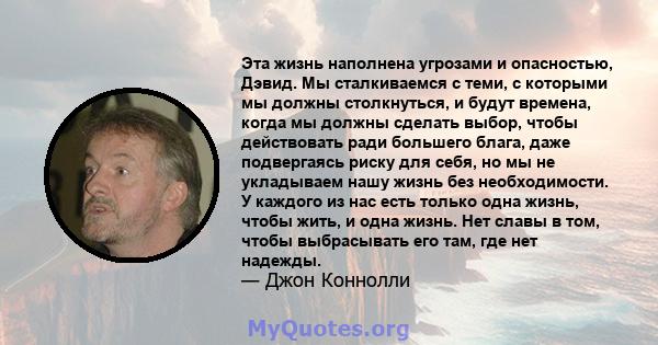 Эта жизнь наполнена угрозами и опасностью, Дэвид. Мы сталкиваемся с теми, с которыми мы должны столкнуться, и будут времена, когда мы должны сделать выбор, чтобы действовать ради большего блага, даже подвергаясь риску