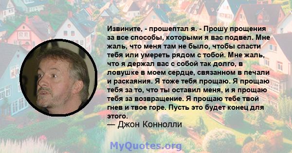 Извините, - прошептал я. - Прошу прощения за все способы, которыми я вас подвел. Мне жаль, что меня там не было, чтобы спасти тебя или умереть рядом с тобой. Мне жаль, что я держал вас с собой так долго, в ловушке в