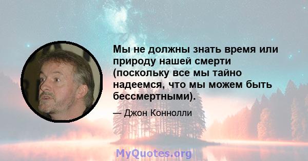 Мы не должны знать время или природу нашей смерти (поскольку все мы тайно надеемся, что мы можем быть бессмертными).