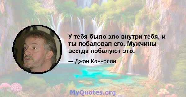 У тебя было зло внутри тебя, и ты побаловал его. Мужчины всегда побалуют это.