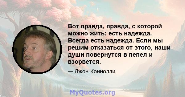 Вот правда, правда, с которой можно жить: есть надежда. Всегда есть надежда. Если мы решим отказаться от этого, наши души повернутся в пепел и взорвется.