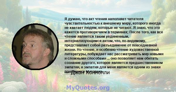 Я думаю, что акт чтения наполняет читателя чувствительностью к внешнему миру, которого иногда не хватает людям, которые не читают. Я знаю, что это кажется противоречием в терминах; После того, как все чтение является