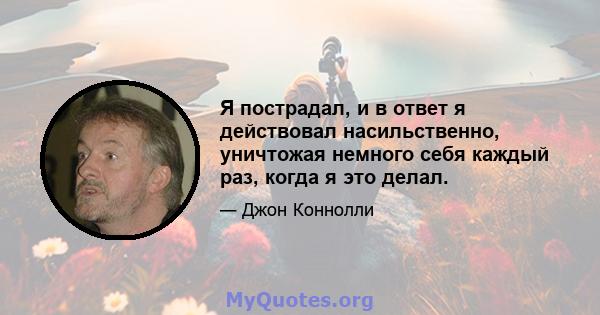 Я пострадал, и в ответ я действовал насильственно, уничтожая немного себя каждый раз, когда я это делал.