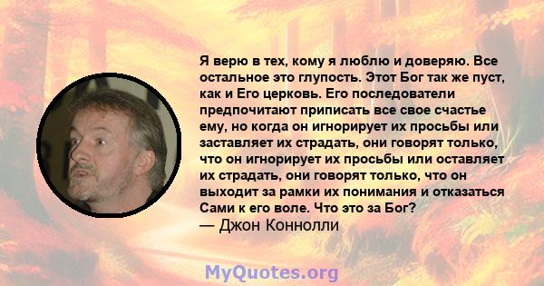 Я верю в тех, кому я люблю и доверяю. Все остальное это глупость. Этот Бог так же пуст, как и Его церковь. Его последователи предпочитают приписать все свое счастье ему, но когда он игнорирует их просьбы или заставляет