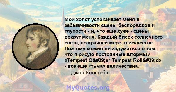 Мой холст успокаивает меня в забывчивости сцены беспорядков и глупости - и, что еще хуже - сцены вокруг меня. Каждый блеск солнечного света, по крайней мере, в искусстве. Поэтому можно ли задуматься о том, что я рисую