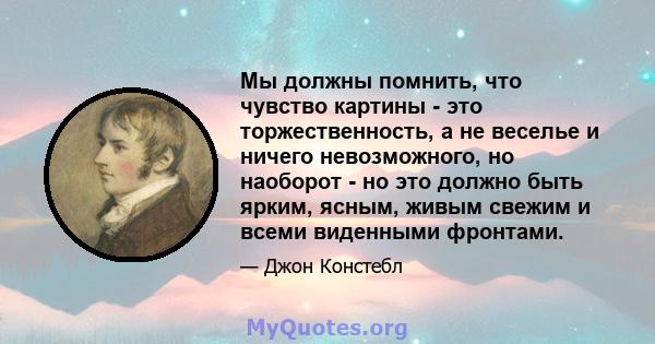 Мы должны помнить, что чувство картины - это торжественность, а не веселье и ничего невозможного, но наоборот - но это должно быть ярким, ясным, живым свежим и всеми виденными фронтами.