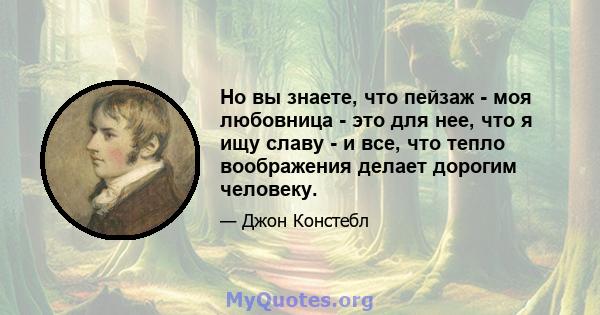 Но вы знаете, что пейзаж - моя любовница - это для нее, что я ищу славу - и все, что тепло воображения делает дорогим человеку.