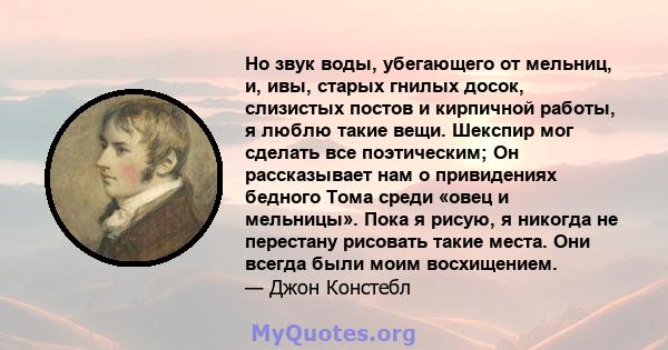 Но звук воды, убегающего от мельниц, и, ивы, старых гнилых досок, слизистых постов и кирпичной работы, я люблю такие вещи. Шекспир мог сделать все поэтическим; Он рассказывает нам о привидениях бедного Тома среди «овец