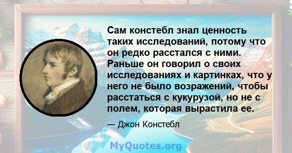 Сам констебл знал ценность таких исследований, потому что он редко расстался с ними. Раньше он говорил о своих исследованиях и картинках, что у него не было возражений, чтобы расстаться с кукурузой, но не с полем,