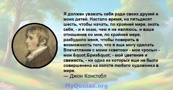 Я должен уважать себя ради своих друзей и моих детей. Настало время, на пятьдесят шесть, чтобы начать, по крайней мере, знать себя, - и я знаю, чем я не являюсь, и ваше отношение ко мне, по крайней мере, разбудило меня, 