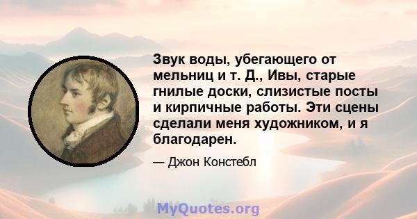 Звук воды, убегающего от мельниц и т. Д., Ивы, старые гнилые доски, слизистые посты и кирпичные работы. Эти сцены сделали меня художником, и я благодарен.