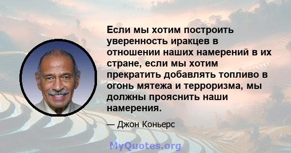 Если мы хотим построить уверенность иракцев в отношении наших намерений в их стране, если мы хотим прекратить добавлять топливо в огонь мятежа и терроризма, мы должны прояснить наши намерения.