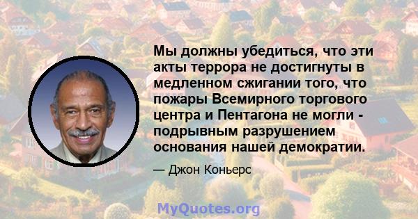 Мы должны убедиться, что эти акты террора не достигнуты в медленном сжигании того, что пожары Всемирного торгового центра и Пентагона не могли - подрывным разрушением основания нашей демократии.