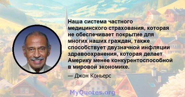 Наша система частного медицинского страхования, которая не обеспечивает покрытие для многих наших граждан, также способствует двузначной инфляции здравоохранения, которая делает Америку менее конкурентоспособной в