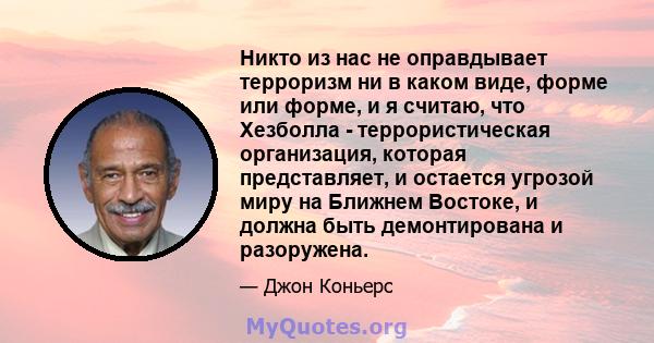 Никто из нас не оправдывает терроризм ни в каком виде, форме или форме, и я считаю, что Хезболла - террористическая организация, которая представляет, и остается угрозой миру на Ближнем Востоке, и должна быть