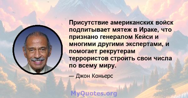 Присутствие американских войск подпитывает мятеж в Ираке, что признано генералом Кейси и многими другими экспертами, и помогает рекрутерам террористов строить свои числа по всему миру.