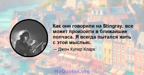 Как они говорили на Stingray, все может произойти в ближайшие полчаса. Я всегда пытался жить с этой мыслью.