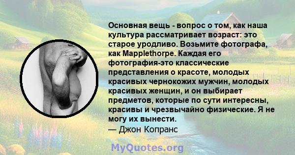 Основная вещь - вопрос о том, как наша культура рассматривает возраст: это старое уродливо. Возьмите фотографа, как Mapplethorpe. Каждая его фотография-это классические представления о красоте, молодых красивых