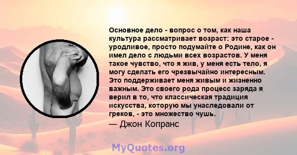 Основное дело - вопрос о том, как наша культура рассматривает возраст: это старое - уродливое, просто подумайте о Родине, как он имел дело с людьми всех возрастов. У меня такое чувство, что я жив, у меня есть тело, я