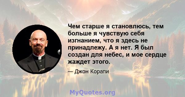 Чем старше я становлюсь, тем больше я чувствую себя изгнанием, что я здесь не принадлежу. А я нет. Я был создан для небес, и мое сердце жаждет этого.