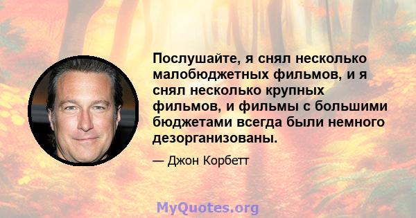 Послушайте, я снял несколько малобюджетных фильмов, и я снял несколько крупных фильмов, и фильмы с большими бюджетами всегда были немного дезорганизованы.