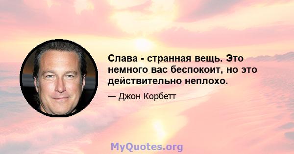 Слава - странная вещь. Это немного вас беспокоит, но это действительно неплохо.