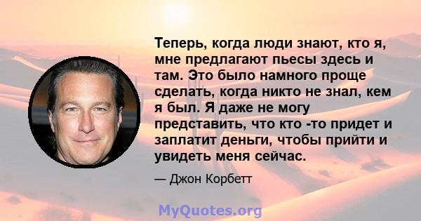 Теперь, когда люди знают, кто я, мне предлагают пьесы здесь и там. Это было намного проще сделать, когда никто не знал, кем я был. Я даже не могу представить, что кто -то придет и заплатит деньги, чтобы прийти и увидеть 